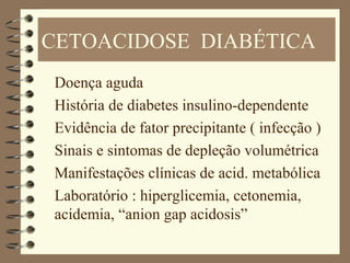 CETOACIDOSE DIABÉTICA
Doença aguda
História de diabetes insulino-dependente
Evidência de fator precipitante ( infecção )
Sinais e sintomas de depleção volumétrica
Manifestações clínicas de acid. metabólica
Laboratório : hiperglicemia, cetonemia,
acidemia, “anion gap acidosis”
 
