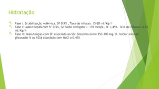 Hidratação
 Fase I: Estabilização volêmica: SF 0.9% , Taxa de infusao: 15-20 ml/Kg/h
 Fase II: Manutenção com SF 0.9%, Se Sodio corrigido >- 135 meq/L, SF 0,45%. Taxa de infusao: 4-14
ml/Kg/h
 Fase III: Manutenção com SF associado ao SG: Glicemia entre 250-300 mg/dl, iniciar solucao
glicosada( 5 ou 10%) associada com NaCl a 0.45%
 