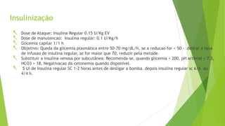 Insulinização
 Dose de Ataque: Insulina Regular 0.15 U/Kg EV
 Dose de manutencao: Insulina regular: 0.1 U/Kg/h
 Glicemia capilar 1/1 h
 Objetivo: Queda da glicemia plasmática entre 50-70 mg/dL/h, se a reducao for < 50 - dobrar a taxa
de infusao de insulina regular, se for maior que 70, reduzir pela metade.
 Substituir a insulina venosa por subcutânea: Recomenda-se, quando glicemia < 200, pH artérial > 7.3,
HCO3 > 18, Negativacao da cetonemia quando disponivel.
 5 Ui de Insulina regular SC 1-2 horas antes de desligar a bomba. depois insulina regular sc 6/6 ou
4/4 h.
 