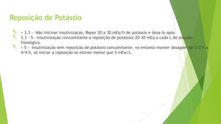 Reposição de Potássio
 < 3.3 - Não inicinar insulinizaçao, Repor 20 a 30 mEq/h de potássio e dosa-lo após
 3.3 - 5 - Insulinização concomitante a reposição de potássio( 20-30 mEq a cada L de solução
fisiológica.
 > 5 - Insulinização sem reposição de potássio concomitante, no entanto manter dosagem de 2/2 h a
4/4 h, só iniciar a reposição se estiver menor que 5 mEw/L.
 