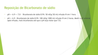 Reposição de Bicarbonato de sódio
- pH >- 6.9 <- 7.0 - Bicarbonato de sódio 8.9%: 50 mEq( 50 ml) infusão IV em 1 hora
- pH >- 6.9 - Bicarbonato de sódio 8.9%: 100 mEq( 1000 ml) infusão IV em 2 horas. Medir o pH artérial
após infusão, mais bicarbonato até que o pH seja maior que 7.0;
 