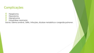 Complicações
 Hipoglicema
 Hipocalemia
 Hiperglicemia
 Cetoacidose reentrante
Outras: Edema cerebral, SARA, Infecções, Alcalose metabólica e congestão pulmonar.
 
