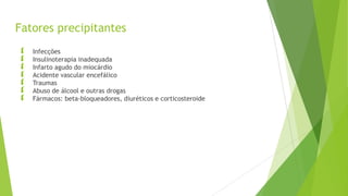 Fatores precipitantes
 Infecções
 Insulinoterapia inadequada
 Infarto agudo do miocárdio
 Acidente vascular encefálico
 Traumas
 Abuso de álcool e outras drogas
 Fármacos: beta-bloqueadores, diuréticos e corticosteroide
 