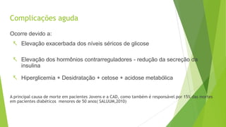 Complicações aguda
Ocorre devido a:
 Elevação exacerbada dos níveis séricos de glicose
 Elevação dos hormônios contrarreguladores - redução da secreção da
insulina
 Hiperglicemia + Desidratação + cetose + acidose metabólica
A principal causa de morte em pacientes Jovens e a CAD, como também é responsável por 15% das mortes
em pacientes diabéticos menores de 50 anos( SALUUM,2010)
 