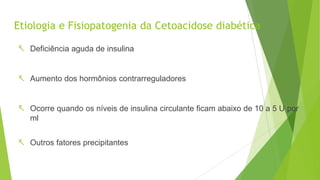 Etiologia e Fisiopatogenia da Cetoacidose diabética
 Deficiência aguda de insulina
 Aumento dos hormônios contrarreguladores
 Ocorre quando os níveis de insulina circulante ficam abaixo de 10 a 5 U por
ml
 Outros fatores precipitantes
 