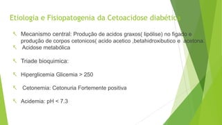 Etiologia e Fisiopatogenia da Cetoacidose diabética
 Mecanismo central: Produção de acidos graxos( lipólise) no figado e
produção de corpos cetonicos( acido acetico ,betahidroxibutico e acetona.
 Acidose metabólica
 Triade bioquimica:
 Hiperglicemia Glicemia > 250
 Cetonemia: Cetonuria Fortemente positiva
 Acidemia: pH < 7.3
 