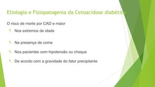Etiologia e Fisiopatogenia da Cetoacidose diabética
O risco de morte por CAD e maior
 Nos extremos de idade
 Na presença de coma
 Nos pacientes com hipotensão ou choque
 De acordo com a gravidade do fator precipitante
 