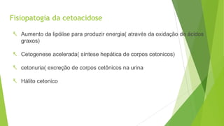 Fisiopatogia da cetoacidose
 Aumento da lipólise para produzir energia( através da oxidação de ácidos
graxos)
 Cetogenese acelerada( síntese hepática de corpos cetonicos)
 cetonuria( excreção de corpos cetônicos na urina
 Hálito cetonico
 