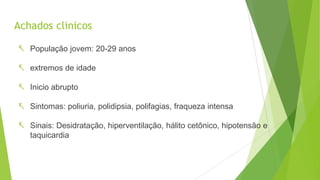 Achados clinicos
 População jovem: 20-29 anos
 extremos de idade
 Inicio abrupto
 Sintomas: poliuria, polidipsia, polifagias, fraqueza intensa
 Sinais: Desidratação, hiperventilação, hálito cetônico, hipotensão e
taquicardia
 