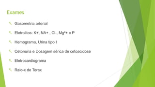 Exames
 Gasometria arterial
 Eletrolitos: K+, NA+ , Cl-, Mg²+ e P
 Hemograma, Urina tipo I
 Cetonuria e Dosagem sérica de cetoacidose
 Eletrocardiograma
 Raio-x de Torax
 