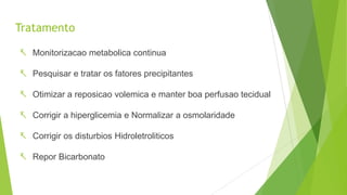 Tratamento
 Monitorizacao metabolica continua
 Pesquisar e tratar os fatores precipitantes
 Otimizar a reposicao volemica e manter boa perfusao tecidual
 Corrigir a hiperglicemia e Normalizar a osmolaridade
 Corrigir os disturbios Hidroletroliticos
 Repor Bicarbonato
 