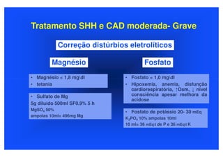 Tratamento SHH e CAD moderada- Grave

           Correção distúrbios eletrolíticos

        Magnésio                       Fosfato
• Magnésio < 1,8 mgdl        • Fosfato < 1,0 mgdl
• tetania                     • Hipoxemia, anemia, disfunção
                                cardiorespiratória, ↑Osm, ↓ nivel
• Sulfato de Mg                 consciência apesar melhora da
                                acidose
5g diluido 500ml SF0,9% 5 h
MgSO4 50%
                              • Fosfato de potássio 20- 30 mEq
ampolas 10ml= 496mg Mg
                              K2PO4 10% ampolas 10ml
                              10 ml= 36 mEql de P e 36 mEql K
 