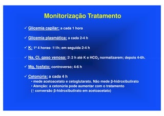 Monitorização Tratamento
Glicemia capilar: a cada 1 hora

Glicemia plasmática: a cada 2-4 h

K: 1ª 4 horas- 11h; em seguida 2-4 h

Na, Cl, gaso venosa: 2 2 h até K e HCO3 normalizarem; depois 4-6h.

Mg, fosfato: controverso; 4-6 h

Cetonúria: a cada 4 h
 • mede acetoacetato e cetoglutarato. Não mede β-hidroxibutirato
 • Atenção: a cetonúria pode aumentar com o tratamento
 (↑ conversão β-hidroxibutirato em acetoacetato)
 