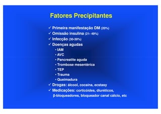 Fatores Precipitantes
Primeira manifestação DM (20%)
Omissão insulina (21- 49%)
Infecção (30-39%)
Doenças agudas
 • IAM
 • AVC
 • Pancreatite aguda
 • Trombose mesentérica
 • TEP
 • Trauma
 • Queimadura
Drogas: álcool, cocaína, ecstasy
Medicações: corticóides, diuréticos,
β-bloqueadores, bloqueador canal cálcio, etc
 