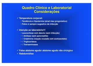 Quadro Clínico e Laboratorial
        Considerações
Temperatura corporal:
 • Tendência a hipotermia (sinal mau prognóstico)
 • Febre é sempre sugestivo de infecção


Atenção ao laboratório!!!
 • Leucocitose com desvio (sem infecção)
 • ↑ Amilase (sem pancreatite)
 • ↑ Creatinina (reação cruzada com acetoacetato)
 • ↑ Triglicerídeos
 • ↑ Transaminases

Falso abdome agudo abdome agudo não cirúrgico
Rabdomiólise
 