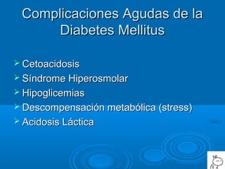 Complicaciones Agudas de laComplicaciones Agudas de la
Diabetes MellitusDiabetes Mellitus
 CetoacidosisCetoacidosis
 Síndrome HiperosmolarSíndrome Hiperosmolar
 HipoglicemiasHipoglicemias
 Descompensación metabólica (stress)Descompensación metabólica (stress)
 Acidosis LácticaAcidosis Láctica
 