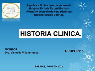 HISTORIA CLINICA.
Republica Bolivariana de Venezuela
Hospital Dr Luis Razetti Barinas
Postrado de pediatría y puericultura
Barinas estado Barinas.
GRUPO Nº 5
MONITOR
Dra. Vismelia Villahermosa
BARINAS, AGOSTO 2022.
 