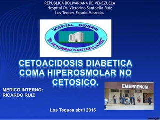 REPUBLICA BOLIVARIANA DE VENEZUELA
Hospital Dr. Victorino Santaella Ruiz
Los Teques Estado Miranda.
CETOACIDOSIS DIABETICA
COMA HIPEROSMOLAR NO
CETOSICO.
MEDICO INTERNO:
RICARDO RUIZ
Los Teques abril 2016
 