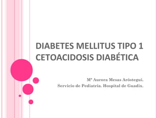 DIABETES MELLITUS TIPO 1
CETOACIDOSIS DIABÉTICA
Mª Aurora Mesas Aróstegui.
Servicio de Pediatria. Hospital de Guadix.
 