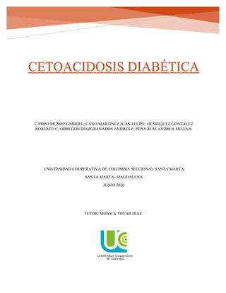 CETOACIDOSIS DIABÉTICA
CAMPO MUÑOZ GABRIEL; CANO MARTINEZ JUAN FELIPE; HENRIQUEZ GONZALEZ
ROBERTO C; OBREGON DIAZGRANADOS ANDRES F; PEÑA RUIZ ANDREA MILENA.
UNIVERSIDAD COOPERATIVA DE COLOMBIA SECCIONAL SANTA MARTA
SANTA MARTA- MAGDALENA
JUNIO 2020
TUTOR: MONICA TOVAR DIAZ
 