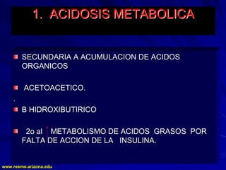 www.reeme.arizona.edu
www.reeme.arizona.edu
1. ACIDOSIS
1. ACIDOSIS METABOLICA
METABOLICA
SECUNDARIA A ACUMULACION DE ACIDOS
SECUNDARIA A ACUMULACION DE ACIDOS
ORGANICOS
ORGANICOS
ACETOACETICO.
ACETOACETICO.
.
.
B HIDROXIBUTIRICO
B HIDROXIBUTIRICO
2o al METABOLISMO DE ACIDOS GRASOS POR
2o al METABOLISMO DE ACIDOS GRASOS POR
FALTA DE ACCION DE LA INSULINA.
FALTA DE ACCION DE LA INSULINA.
 