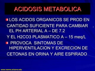 www.reeme.arizona.edu
www.reeme.arizona.edu
ACIDOSIS
ACIDOSIS METABOLICA
METABOLICA
LOS ACIDOS ORGANICOS SE PROD EN
LOS ACIDOS ORGANICOS SE PROD EN
CANTIDAD SUFICIENTE PARA CAMBIAR .
CANTIDAD SUFICIENTE PARA CAMBIAR .
EL PH ARTERIAL A
EL PH ARTERIAL A –
– DE 7.2
DE 7.2
Y EL H2CO3 PLASMATICO A
Y EL H2CO3 PLASMATICO A –
– 15 meq/L
15 meq/L
PROVOCA SINTOMAS DE
PROVOCA SINTOMAS DE
HIPERVENTILACION Y EXCRECION DE
HIPERVENTILACION Y EXCRECION DE
CETONAS EN ORINA Y AIRE ESPIRADO
CETONAS EN ORINA Y AIRE ESPIRADO
 