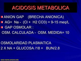 www.reeme.arizona.edu
www.reeme.arizona.edu
ACIDOSIS METABOLICA
ACIDOSIS METABOLICA
ANION GAP (BRECHA ANIONICA)
ANION GAP (BRECHA ANIONICA)
AG= Na
AG= Na -
- (Cl + H2 CO3) = 9
(Cl + H2 CO3) = 9-
-15 meq/L
15 meq/L
GAP OSMOLAR :
GAP OSMOLAR :
OSM. CALCULADA
OSM. CALCULADA -
- OSM. MEDIDA= 10
OSM. MEDIDA= 10
OSMOLARIDAD PLASMATICA
OSMOLARIDAD PLASMATICA
2 X NA + GLUCOSA /18 + BUN/2.8
2 X NA + GLUCOSA /18 + BUN/2.8
 