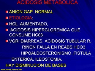 www.reeme.arizona.edu
www.reeme.arizona.edu
ACIDOSIS METABOLICA
ACIDOSIS METABOLICA
ANION
ANION GAP
GAP NORMAL
NORMAL
ETIOLOGIA
ETIOLOGIA:
:
HCL AUMENTADO,
HCL AUMENTADO,
ACIDOSIS HIPERCLOREMICA QUE
ACIDOSIS HIPERCLOREMICA QUE
CONSUME HC03
CONSUME HC03
VGR: DIARREAS, ACIDOSIS TUBULAR R,
VGR: DIARREAS, ACIDOSIS TUBULAR R,
RIÑON FALLA EN REABS HCO3
RIÑON FALLA EN REABS HCO3
HIPOALDOSTERONISMO ,FISTULA
HIPOALDOSTERONISMO ,FISTULA
ENTERICA, ILEOSTOMIA.
ENTERICA, ILEOSTOMIA.
HAY DISMINUCION DE BASES
HAY DISMINUCION DE BASES
 