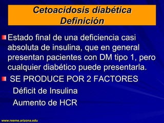 www.reeme.arizona.edu
www.reeme.arizona.edu
Cetoacidosis diabética
Cetoacidosis diabética
Definición
Definición
Estado final de una deficiencia casi
Estado final de una deficiencia casi
absoluta de insulina, que en general
absoluta de insulina, que en general
presentan pacientes con DM tipo 1, pero
presentan pacientes con DM tipo 1, pero
cualquier diabético puede presentarla.
cualquier diabético puede presentarla.
SE PRODUCE POR 2 FACTORES
SE PRODUCE POR 2 FACTORES
Déficit de Insulina
Déficit de Insulina
Aumento de HCR
Aumento de HCR
 