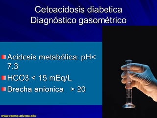 www.reeme.arizona.edu
www.reeme.arizona.edu
Cetoacidosis diabetica
Cetoacidosis diabetica
Diagnóstico gasométrico
Diagnóstico gasométrico
Acidosis metabólica: pH<
Acidosis metabólica: pH<
7.3
7.3
HCO3 < 15 mEq/L
HCO3 < 15 mEq/L
Brecha anionica > 20
Brecha anionica > 20
 