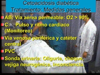 www.reeme.arizona.edu
www.reeme.arizona.edu
Cetoacidosis diabética
Cetoacidosis diabética
Tratamiento: Medidas generales
Tratamiento: Medidas generales
AB: Vía aérea permeable: O2 > 90%
AB: Vía aérea permeable: O2 > 90%
C: Pulso y ritmo cardiaco
C: Pulso y ritmo cardiaco
(Monitoreo)
(Monitoreo)
Vía venosa periférica y catéter
Vía venosa periférica y catéter
central
central
PVC
PVC
Sonda urinaria: Oliguria, choque,
Sonda urinaria: Oliguria, choque,
vejiga neurogénica, inconciencia.
vejiga neurogénica, inconciencia.
 