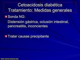 www.reeme.arizona.edu
www.reeme.arizona.edu
Cetoacidosis diabética
Cetoacidosis diabética
Tratamiento: Medidas generales
Tratamiento: Medidas generales
Sonda NG:
Sonda NG:
Distensión gástrica, oclusión intestinal,
Distensión gástrica, oclusión intestinal,
pancreatitis, inconcientes
pancreatitis, inconcientes
Tratar causas precipitante
Tratar causas precipitante
 