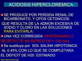 www.reeme.arizona.edu
www.reeme.arizona.edu
ACIDOSIS HIPERCLOREMICA
ACIDOSIS HIPERCLOREMICA
SE PRODUCE POR PERDIDA RENAL DE
SE PRODUCE POR PERDIDA RENAL DE
BICARBONATO, Y CPOS CETONICOS.
BICARBONATO, Y CPOS CETONICOS.
QUE RESULTA DE LA ADMON EXCESIVA DE
QUE RESULTA DE LA ADMON EXCESIVA DE
SODIO Y CLORO EN LAS SOLUCIONES
SODIO Y CLORO EN LAS SOLUCIONES
PARA EVITARLA:
PARA EVITARLA:
UNA VEZ CORREGIDA
UNA VEZ CORREGIDA HEMODINAMIA O
HEMODINAMIA O
SE DETECTE NA SERICO DE + 150 meq
SE DETECTE NA SERICO DE + 150 meq
Se sustituye por SOL SALINA HIPOTONICA
Se sustituye por SOL SALINA HIPOTONICA
AL 0.45% CON LO QUE SE COMPLETARA
AL 0.45% CON LO QUE SE COMPLETARA
EL DEFICIT DE H20 ESTIMADO
EL DEFICIT DE H20 ESTIMADO
 
