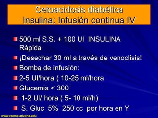 www.reeme.arizona.edu
www.reeme.arizona.edu
Cetoacidosis diabética
Cetoacidosis diabética
Insulina: Infusión continua IV
Insulina: Infusión continua IV
500 ml S.S. + 100 UI INSULINA
500 ml S.S. + 100 UI INSULINA
Rápida
Rápida
¡Desechar 30 ml a través de venoclisis!
¡Desechar 30 ml a través de venoclisis!
Bomba de infusión:
Bomba de infusión:
2
2-
-5 UI/hora ( 10
5 UI/hora ( 10-
-25 ml/hora
25 ml/hora
Glucemia < 300
Glucemia < 300
1
1-
-2 UI/ hora ( 5
2 UI/ hora ( 5-
- 10 ml/h)
10 ml/h)
S. Gluc 5% 250 cc por hora en Y
S. Gluc 5% 250 cc por hora en Y
 