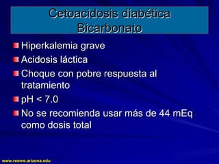 www.reeme.arizona.edu
www.reeme.arizona.edu
Cetoacidosis diabética
Cetoacidosis diabética
Bicarbonato
Bicarbonato
Hiperkalemia grave
Hiperkalemia grave
Acidosis láctica
Acidosis láctica
Choque con pobre respuesta al
Choque con pobre respuesta al
tratamiento
tratamiento
pH < 7.0
pH < 7.0
No se recomienda usar más de 44 mEq
No se recomienda usar más de 44 mEq
como dosis total
como dosis total
 
