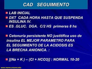 www.reeme.arizona.edu
www.reeme.arizona.edu
CAD SEGUIMIENTO
CAD SEGUIMIENTO
LAB INICIAL
DXT CADA HORA HASTA QUE SUSPENDA
INSULINA IV.
ES .GLUC. DGA. C/2 HS primeras 8 hs
Cetonuria persistente NO justitifica uso de
insulina EL MEJOR PARAMETRO PARA
EL SEGUIMIENTO DE LA ACIDOSIS ES
LA BRECHA ANIONICA. :
[(Na + K ) – (Cl + HCO3)] : NORMAL 10-20
 