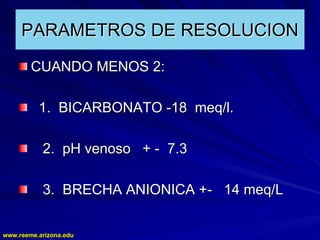 www.reeme.arizona.edu
www.reeme.arizona.edu
PARAMETROS DE RESOLUCION
PARAMETROS DE RESOLUCION
CUANDO MENOS 2:
CUANDO MENOS 2:
1. BICARBONATO
1. BICARBONATO -
-18 meq/l.
18 meq/l.
2. pH venoso +
2. pH venoso + -
- 7.3
7.3
3. BRECHA ANIONICA +
3. BRECHA ANIONICA +-
- 14 meq/L
14 meq/L
 