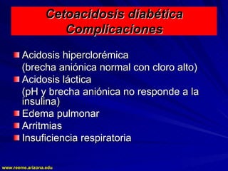 www.reeme.arizona.edu
www.reeme.arizona.edu
Cetoacidosis diabética
Cetoacidosis diabética
Complicaciones
Complicaciones
Acidosis hiperclorémica
Acidosis hiperclorémica
(brecha aniónica normal con cloro alto)
(brecha aniónica normal con cloro alto)
Acidosis láctica
Acidosis láctica
(pH y brecha aniónica no responde a la
(pH y brecha aniónica no responde a la
insulina)
insulina)
Edema pulmonar
Edema pulmonar
Arritmias
Arritmias
Insuficiencia respiratoria
Insuficiencia respiratoria
 