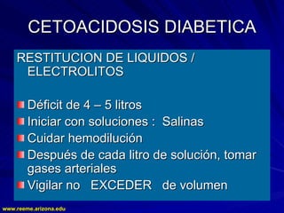 www.reeme.arizona.edu
www.reeme.arizona.edu
CETOACIDOSIS DIABETICA
CETOACIDOSIS DIABETICA
RESTITUCION DE LIQUIDOS /
RESTITUCION DE LIQUIDOS /
ELECTROLITOS
ELECTROLITOS
Déficit de 4
Déficit de 4 –
– 5 litros
5 litros
Iniciar con soluciones : Salinas
Iniciar con soluciones : Salinas
Cuidar hemodilución
Cuidar hemodilución
Después de cada litro de solución, tomar
Después de cada litro de solución, tomar
gases arteriales
gases arteriales
Vigilar no EXCEDER de volumen
Vigilar no EXCEDER de volumen
 