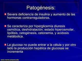 www.reeme.arizona.edu
www.reeme.arizona.edu
Patogénesis:
Patogénesis:
Severa deficiencía de insulina y aumento de las
Severa deficiencía de insulina y aumento de las
hormonas contrarreguladoras.
hormonas contrarreguladoras.
Se caracteriza por hiperglicemía diuresis
Se caracteriza por hiperglicemía diuresis
osmótica, deshidratación, estado hiperosmolar,
osmótica, deshidratación, estado hiperosmolar,
lipólisis, cetogénesis, cetonemia, y acidosis
lipólisis, cetogénesis, cetonemia, y acidosis
metábolica.
metábolica.
La glucosa no puede entrar a la célula y por otro
La glucosa no puede entrar a la célula y por otro
lado la producción hepática de glucosas se
lado la producción hepática de glucosas se
incrementa
incrementa
 