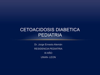 CETOACIDOSIS DIABETICA 
PEDIATRIA 
Dr. Jorge Ernesto Alemán 
RESIDENCIA PEDIATRIA 
III AÑO 
UNAN- LEON 
 