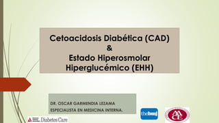 Cetoacidosis Diabética (CAD)
&
Estado Hiperosmolar
Hiperglucémico (EHH)
DR. OSCAR GARMENDIA LEZAMA
ESPECIALISTA EN MEDICINA INTERNA.
 