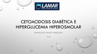 CETOACIDOSIS DIABÉTICA E
HIPERGLUCEMIA HIPEROSMOLAR
FRANCISCO PRADO MERCADO
7-D
 