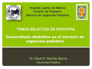 Cetoacidosis diabética en el servicio de
urgencias pediatría
Dr. David E. Barreto García
Intensivista Pediatría
Hospital Juárez de México
División de Pediatría
Servicio de Urgencias Pediatría
TEMAS SELECTOS EN PEDIATRIA
 