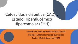 Cetoacidosis diabética (CAD) y
Estado Hiperglucémico
Hiperosmolar (EHH)
Alumno: Dr Juan Pérez de la Garza. R2 MF
Módulo: Urgencias medico-quirúrgicas
Fecha: 10 de febrero del 2022
 