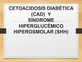 CETOACIDOSIS DIABÉTICA
(CAD) Y
SÍNDROME
HIPERGLUCÉMICO
HIPEROSMOLAR (SHH)
 