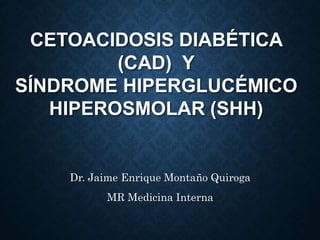 CETOACIDOSIS DIABÉTICA
(CAD) Y
SÍNDROME HIPERGLUCÉMICO
HIPEROSMOLAR (SHH)
Dr. Jaime Enrique Montaño Quiroga
MR Medicina Interna
 