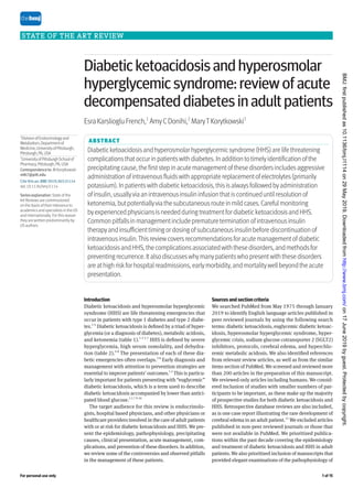 For personal use only 1 of 15
Sources and section criteria
We searched PubMed from May 1975 through January
2019 to identify English language articles published in
peer reviewed journals by using the following search
terms: diabetic ketoacidosis, euglycemic diabetic ketoac-
idosis, hyperosmolar hyperglycemic syndrome, hyper-
glycemic crisis, sodium glucose cotransporter 2 (SGLT2)
inhibitors, protocols, cerebral edema, and hyperchlo-
remic metabolic acidosis. We also identified references
from relevant review articles, as well as from the similar
items section of PubMed. We screened and reviewed more
than 200 articles in the preparation of this manuscript.
We reviewed only articles including humans. We consid-
ered inclusion of studies with smaller numbers of par-
ticipants to be important, as these make up the majority
of prospective studies for both diabetic ketoacidosis and
HHS. Retrospective database reviews are also included,
as is one case report illustrating the rare development of
cerebral edema in an adult patient.11
We excluded articles
published in non-peer reviewed journals or those that
were not available in PubMed. We prioritized publica-
tions within the past decade covering the epidemiology
and treatment of diabetic ketoacidosis and HHS in adult
patients. We also prioritized inclusion of manuscripts that
provided elegant examinations of the pathophysiology of
STATE OF THE ART REVIEW
Introduction
Diabetic ketoacidosis and hyperosmolar hyperglycemic
syndrome (HHS) are life threatening emergencies that
occur in patients with type 1 diabetes and type 2 diabe-
tes.1‑4
Diabetic ketoacidosis is defined by a triad of hyper-
glycemia (or a diagnosis of diabetes), metabolic acidosis,
and ketonemia (table 1).1 2 5-7
HHS is defined by severe
hyperglycemia, high serum osmolality, and dehydra-
tion (table 2).4 8
The presentation of each of these dia-
betic emergencies often overlaps.3 8
Early diagnosis and
management with attention to prevention strategies are
essential to improve patients’ outcomes.1 2
This is particu-
larly important for patients presenting with “euglycemic”
diabetic ketoacidosis, which is a term used to describe
diabetic ketoacidosis accompanied by lower than antici-
pated blood glucose.1 5 7 9 10
The target audience for this review is endocrinolo-
gists, hospital based physicians, and other physicians or
healthcare providers involved in the care of adult patients
with or at risk for diabetic ketoacidosis and HHS. We pre-
sent the epidemiology, pathophysiology, precipitating
causes, clinical presentation, acute management, com-
plications, and prevention of these disorders. In addition,
we review some of the controversies and observed pitfalls
in the management of these patients.
ABSTRACT
Diabeticketoacidosisandhyperosmolarhyperglycemicsyndrome(HHS)arelifethreatening
complicationsthatoccurinpatientswithdiabetes.Inadditiontotimelyidentificationofthe
precipitatingcause,thefirststepinacutemanagementofthesedisordersincludesaggressive
administrationofintravenousfluidswithappropriatereplacementofelectrolytes(primarily
potassium).Inpatientswithdiabeticketoacidosis,thisisalwaysfollowedbyadministration
ofinsulin,usuallyviaanintravenousinsulininfusionthatiscontinueduntilresolutionof
ketonemia,butpotentiallyviathesubcutaneousrouteinmildcases.Carefulmonitoring
byexperiencedphysiciansisneededduringtreatmentfordiabeticketoacidosisandHHS.
Commonpitfallsinmanagementincludeprematureterminationofintravenousinsulin
therapyandinsufficienttimingordosingofsubcutaneousinsulinbeforediscontinuationof
intravenousinsulin.Thisreviewcoversrecommendationsforacutemanagementofdiabetic
ketoacidosisandHHS,thecomplicationsassociatedwiththesedisorders,andmethodsfor
preventingrecurrence.Italsodiscusseswhymanypatientswhopresentwiththesedisorders
areathighriskforhospitalreadmissions,earlymorbidity,andmortalitywellbeyondtheacute
presentation.
Diabetic ketoacidosis and hyperosmolar
hyperglycemic syndrome: review of acute
decompensated diabetes in adult patients
EsraKarsliogluFrench,1
AmyCDonihi,2
MaryTKorytkowski1
1
DivisionofEndocrinologyand
Metabolism,Departmentof
Medicine,UniversityofPittsburgh,
Pittsburgh,PA,USA
2
UniversityofPittsburghSchoolof
Pharmacy,Pittsburgh,PA,USA
Correspondenceto: M Korytkowski
mtk7@pitt.edu
Cite thisas: BMJ 2019;365:l1114
doi:10.1136/bmj.l1114
Seriesexplanation: State of the
Art Reviews are commissioned
on the basis of their relevance to
academics and specialists in the US
and internationally. For this reason
they are written predominantly by
US authors
on
17
June
2019
by
guest.
Protected
by
copyright.
http://www.bmj.com/
BMJ:
first
published
as
10.1136/bmj.l1114
on
29
May
2019.
Downloaded
from
 