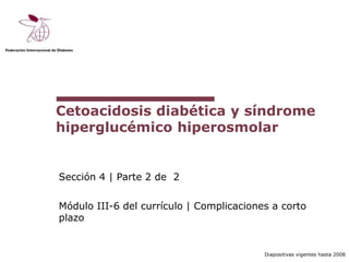 Diapositivas vigentes hasta 2008
Cetoacidosis diabética y síndrome
hiperglucémico hiperosmolar
Sección 4 | Parte 2 de 2
Módulo III-6 del currículo | Complicaciones a corto
plazo
 