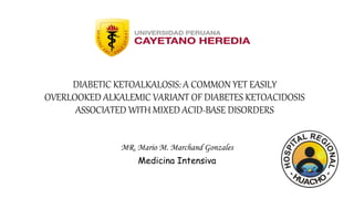 DIABETIC KETOALKALOSIS: A COMMON YET EASILY
OVERLOOKED ALKALEMIC VARIANT OF DIABETES KETOACIDOSIS
ASSOCIATED WITH MIXED ACID-BASE DISORDERS
MR. Mario M. Marchand Gonzales
Medicina Intensiva
 